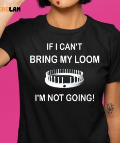 I Cant Bring My Loom Im Not Going Shirt 1 1