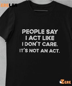 People Say I Act Like I Dont Care Its Not An Act Shirt