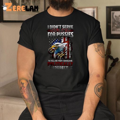 I Didn’t Serve This Country For Pussies To Tell Me That I Should Be Politically Correct Shirt