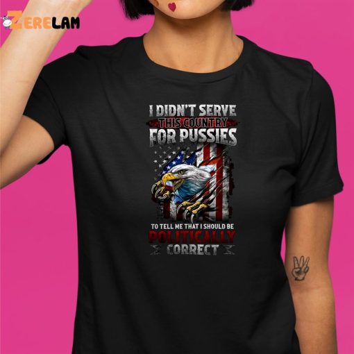 I Didn’t Serve This Country For Pussies To Tell Me That I Should Be Politically Correct Shirt