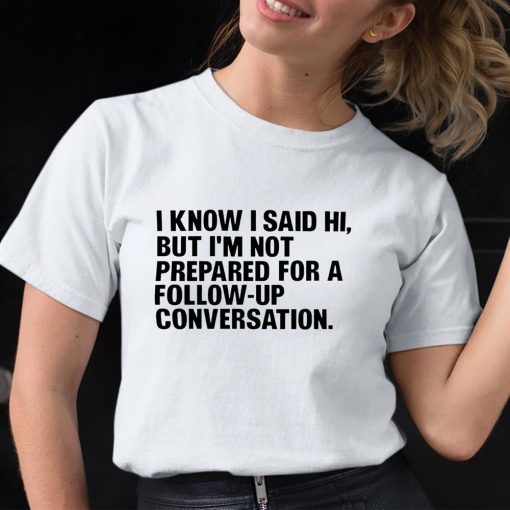 I Know I Said Hi But I’m Not Prepared For A Follow-Up Conversation Shirt