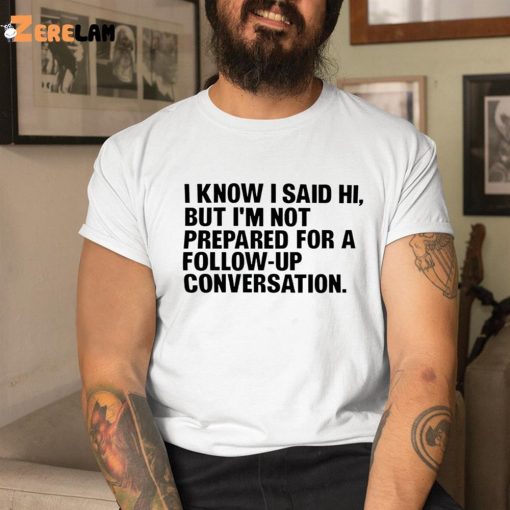 I Know I Said Hi But I’m Not Prepared For A Follow-Up Conversation Shirt