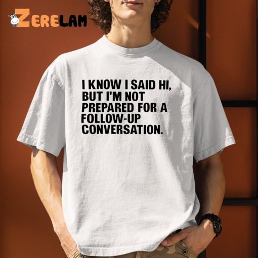 I Know I Said Hi But I’m Not Prepared For A Follow-Up Conversation Shirt