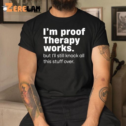 I’m Proof Therapy Works But I’ll Still Knock All This Stuff Over Shirt