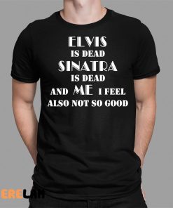 Elvis Is Dead Sinatra Is Dead And Me I Feel Also Not So Good Shirt 1 1