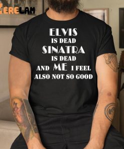 Elvis Is Dead Sinatra Is Dead And Me I Feel Also Not So Good Shirt 3 1