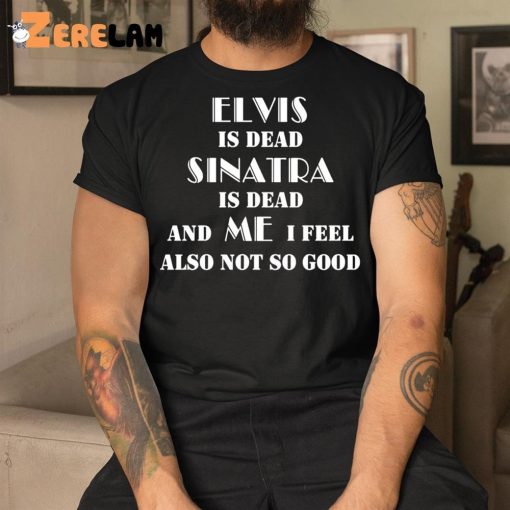 Elvis Is Dead Sinatra Is Dead And Me I Feel Also Not So Good Shirt