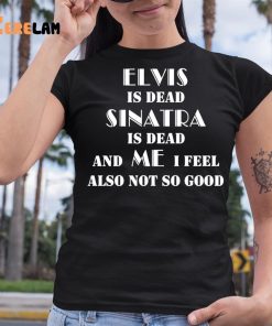 Elvis Is Dead Sinatra Is Dead And Me I Feel Also Not So Good Shirt 6 1