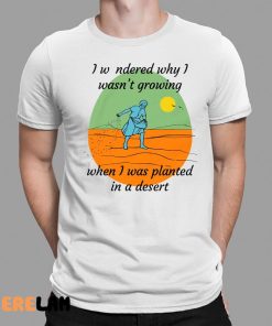 I Wondered Why I Wasn't Growing When I Was Planted In A Desert Shirt 1 1