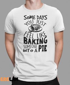 Some Days You Just Feel Like Baking Someone Into A Pie Shirt 1 1