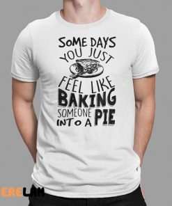 Some Days You Just Feel Like Baking Someone Into A Pie Shirt