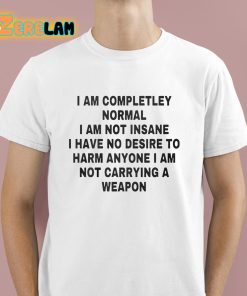 I Am Completley Normal I Am Not Insane I Have No Desire To Harm Anyone I Am Not Carrying A Weapon Shirt