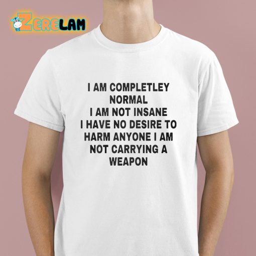 I Am Completley Normal I Am Not Insane I Have No Desire To Harm Anyone I Am Not Carrying A Weapon Shirt