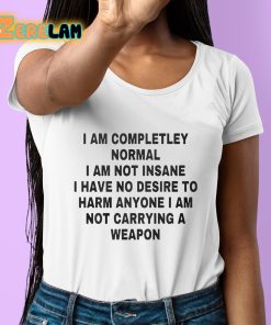 I Am Completley Normal I Am Not Insane I Have No Desire To Harm Anyone I Am Not Carrying A Weapon Shirt 6 1