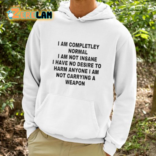 I Am Completley Normal I Am Not Insane I Have No Desire To Harm Anyone I Am Not Carrying A Weapon Shirt