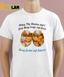 When The Homies And I Stop Being Ironic And Start Being Sweet And Sincere Shirt