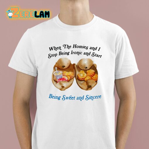 When The Homies And I Stop Being Ironic And Start Being Sweet And Sincere Shirt