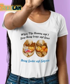 When The Homies And I Stop Being Ironic And Start Being Sweet And Sincere Shirt 6 1