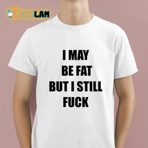 I May Be Fat But I Still Fuck Shirt