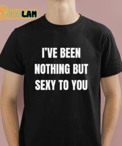 I’ve Been Nothing But Sexy To You Shirt