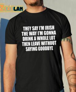 They Say Im Irish The Way Im Gonna Drink A Whole Lot Then Leave Without Saying Goodbye Shirt 10 1
