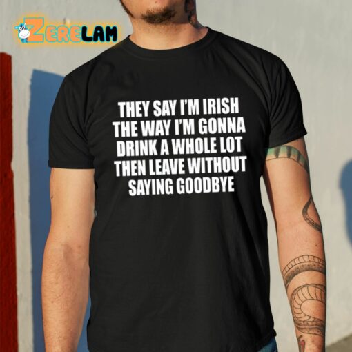 They Say I’m Irish The Way I’m Gonna Drink A Whole Lot Then Leave Without Saying Goodbye Shirt