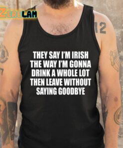 They Say Im Irish The Way Im Gonna Drink A Whole Lot Then Leave Without Saying Goodbye Shirt 6 1