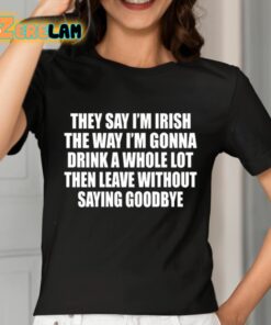They Say Im Irish The Way Im Gonna Drink A Whole Lot Then Leave Without Saying Goodbye Shirt 7 1