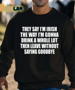They Say Im Irish The Way Im Gonna Drink A Whole Lot Then Leave Without Saying Goodbye Shirt 8 1