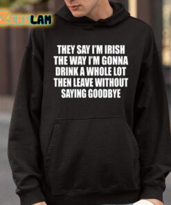 They Say Im Irish The Way Im Gonna Drink A Whole Lot Then Leave Without Saying Goodbye Shirt 9 1