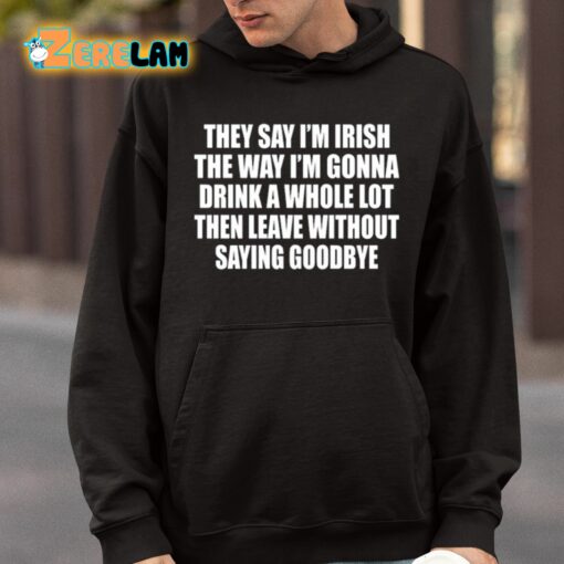 They Say I’m Irish The Way I’m Gonna Drink A Whole Lot Then Leave Without Saying Goodbye Shirt