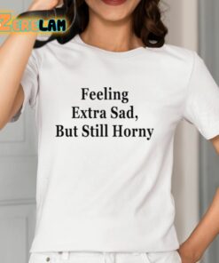 Feeling Extra Sad But Still Horny Shirt 12 1