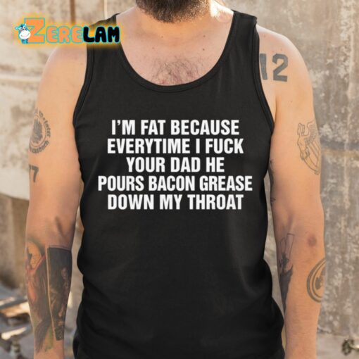 I’m Fat Because Everytime I Fuck Your Dad He Pours Bacon Grease Down My Throat Shirt