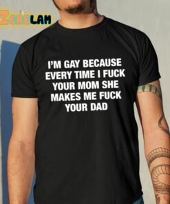 Im Gay Because Every Time I Fuck Your Mom She Makes Me Fuck Your Dad Shirt 10 1
