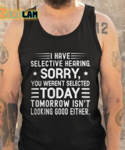 I Have Selective Hearing Sorry You Werent Selected Today Tomorrow Isnt Looking Good Either Shirt 5 1