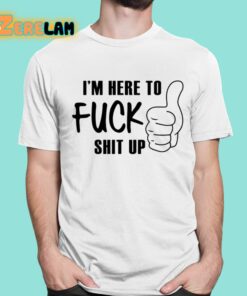 I’m Here To Fuck Shit Up Shirt