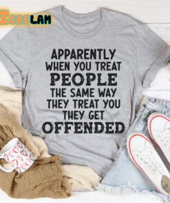 Apparently when you treat people the same way they treat you they get offended shirt 1