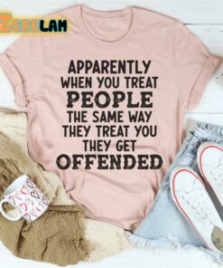 Apparently when you treat people the same way they treat you they get offended shirt 3