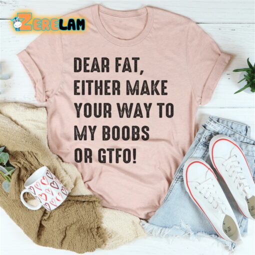 Dear fat either make your way to my boobs of GTFO shirt