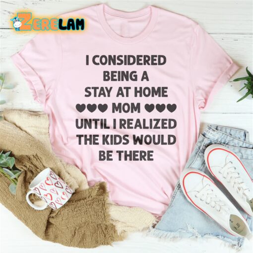 I Considered Being A Stay At Home Mom Until I Realized The Kids Would Be There Shirt