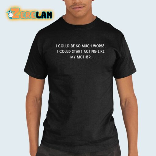 I Could Be So Much Worse I Could Start Acting Like My Mother Shirt