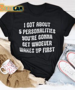 I got about 5 personalities youre gonna get whoever wakes up first shirt 1