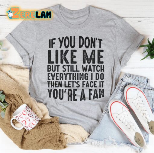 If you do not like me but still watch everything I do then let’s face it you are a fan shirt