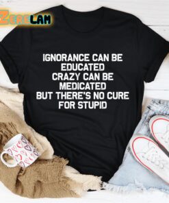 Ignorance can be educated crazy can be medicated but theres no cure for stupid shirt 2