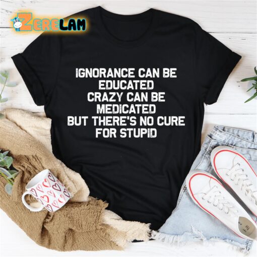 Ignorance can be educated crazy can be medicated but there’s no cure for stupid shirt