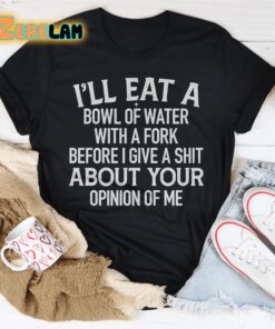 I’ll eat a bowl of water with a fork before I give a shit about your opinion of me shirt