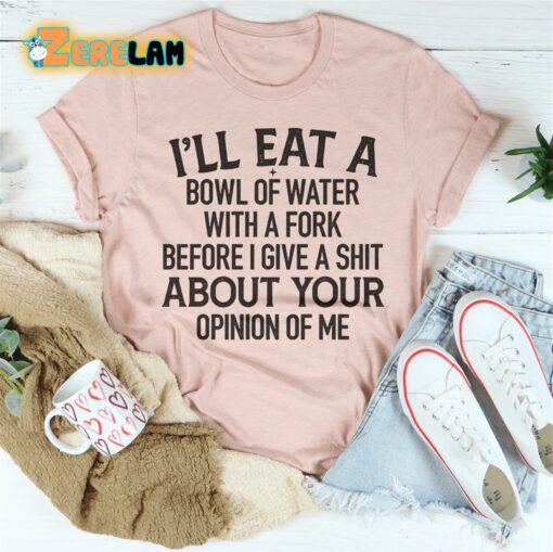 I’ll eat a bowl of water with a fork before I give a shit about your opinion of me shirt