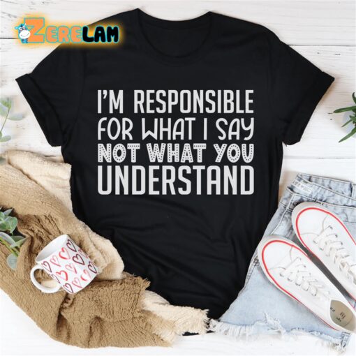 I’m Responsible For What I Say Not What You Understand Shirt