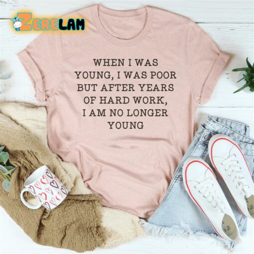 When i was young i was poor but after years of hard work I am no longer young shirt